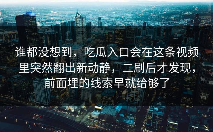 谁都没想到，吃瓜入口会在这条视频里突然翻出新动静，二刷后才发现，前面埋的线索早就给够了