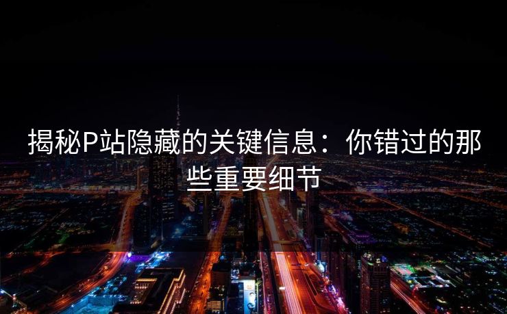 揭秘P站隐藏的关键信息：你错过的那些重要细节