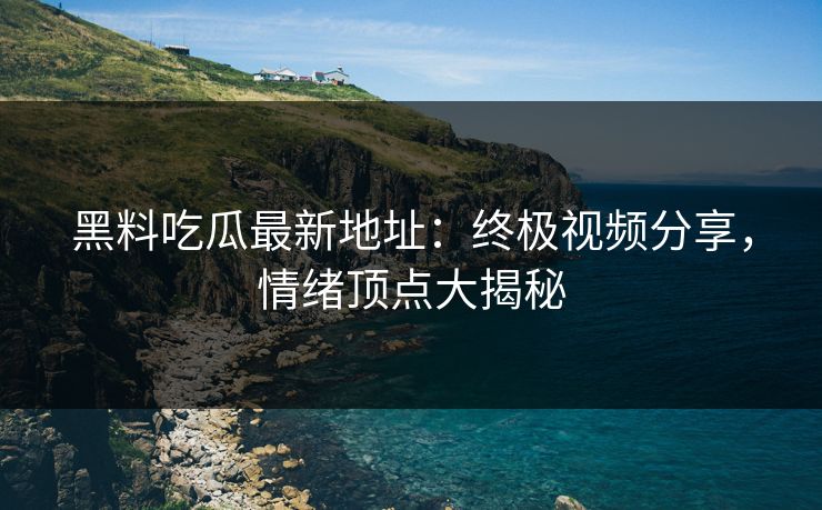 黑料吃瓜最新地址：终极视频分享，情绪顶点大揭秘