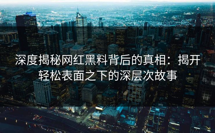 深度揭秘网红黑料背后的真相：揭开轻松表面之下的深层次故事