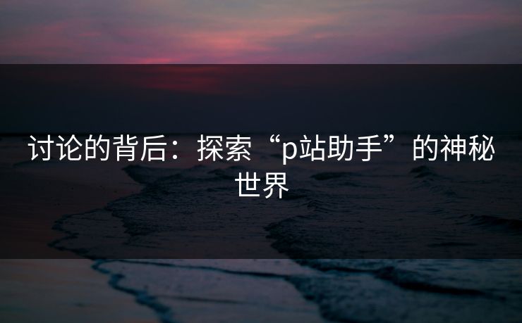 讨论的背后：探索“p站助手”的神秘世界
