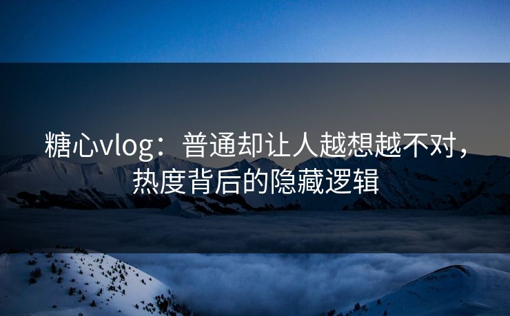 糖心vlog：普通却让人越想越不对，热度背后的隐藏逻辑