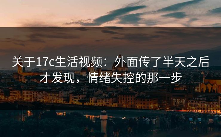 关于17c生活视频:外面传了半天之后才发现,情绪失控的那一步