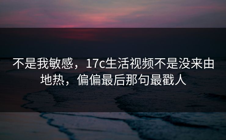 不是我敏感,17c生活视频不是没来由地热,偏偏最后那句最戳人