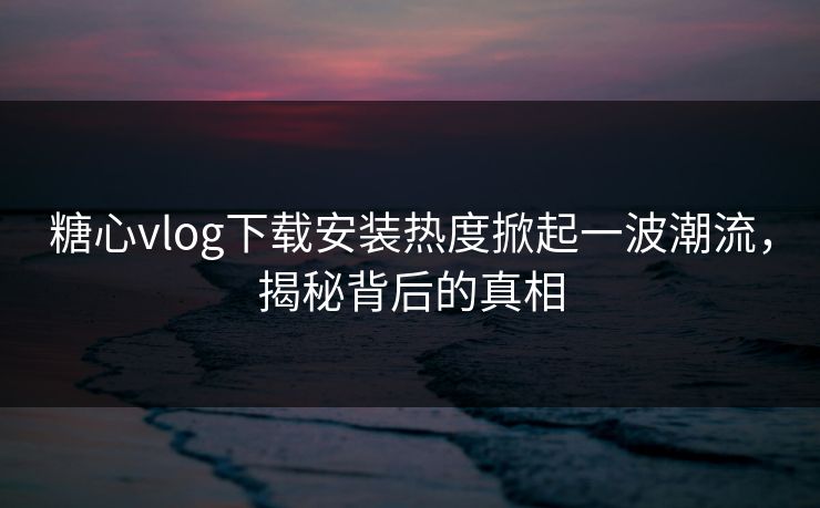 糖心vlog下载安装热度掀起一波潮流，揭秘背后的真相