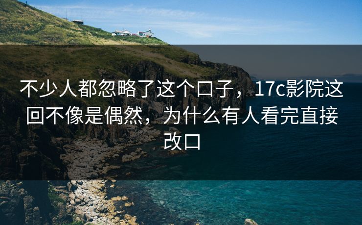 不少人都忽略了这个口子，17c影院这回不像是偶然，为什么有人看完直接改口