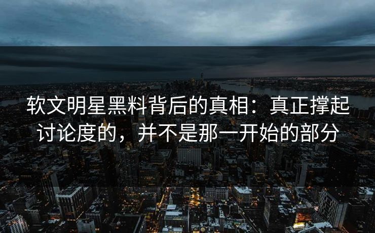软文明星黑料背后的真相：真正撑起讨论度的，并不是那一开始的部分