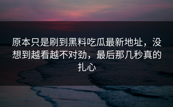 原本只是刷到黑料吃瓜最新地址，没想到越看越不对劲，最后那几秒真的扎心