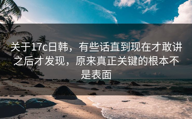 关于17c日韩,有些话直到现在才敢讲之后才发现,原来真正关键的根本不是表面