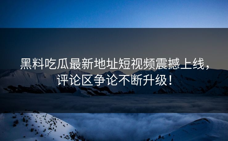 黑料吃瓜最新地址短视频震撼上线，评论区争论不断升级！