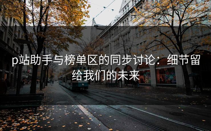p站助手与榜单区的同步讨论:细节留给我们的未来 p站助手与榜单区的同步讨论:细节留给我们的未来