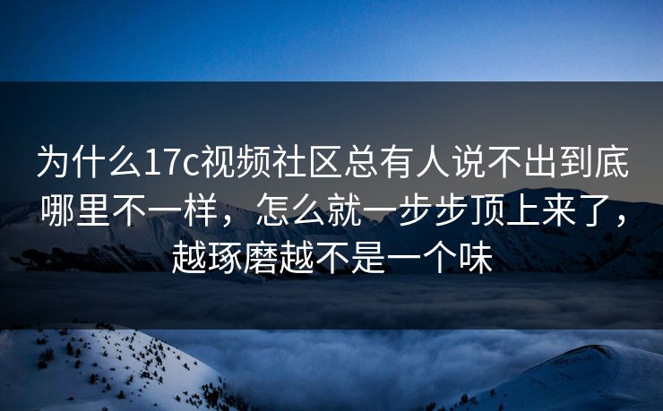 为什么17c视频社区总有人说不出到底哪里不一样，怎么就一步步顶上来了，越琢磨越不是一个味