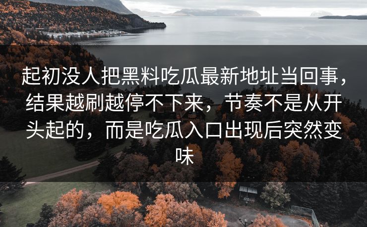 起初没人把黑料吃瓜最新地址当回事,结果越刷越停不下来,节奏不是从开头起的,而是吃瓜入口出现后突然变味 起初没人把黑料吃瓜最新地址当回事,结果越刷越停不下来,节奏不是从开头起的,而是吃瓜入口出现后突然变味
