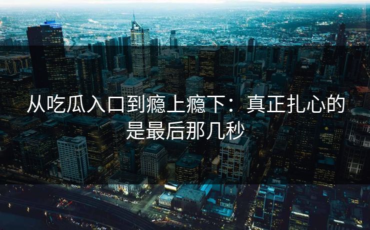 从吃瓜入口到瘾上瘾下：真正扎心的是最后那几秒