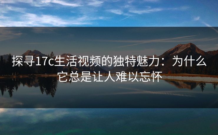 探寻17c生活视频的独特魅力：为什么它总是让人难以忘怀
