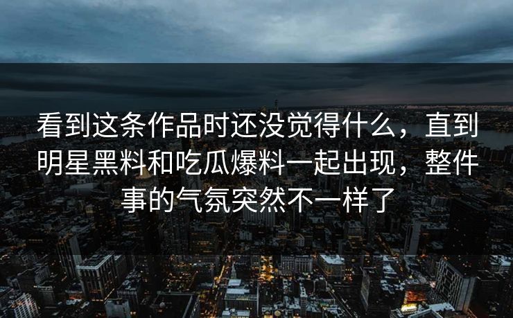 看到这条作品时还没觉得什么,直到明星黑料和吃瓜爆料一起出现,整件事的气氛突然不一样了 看到这条作品时还没觉得什么,直到明星黑料和吃瓜爆料一起出现,整件事的气氛突然不一样了