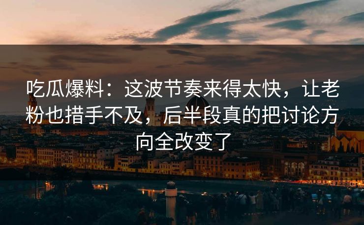 吃瓜爆料：这波节奏来得太快，让老粉也措手不及，后半段真的把讨论方向全改变了