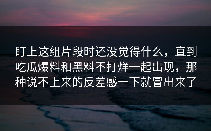 盯上这组片段时还没觉得什么，直到吃瓜爆料和黑料不打烊一起出现，那种说不上来的反差感一下就冒出来了